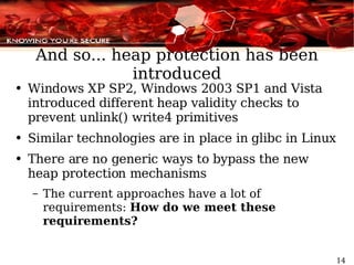 And so... heap protection has been introduced Windows XP SP2, Windows 2003 SP1 and Vista introduced different heap validity checks to prevent unlink() write4 primitives Similar technologies are in place in glibc in Linux There are no generic ways to bypass the new heap protection mechanisms The current approaches have a lot of requirements:  How do we meet these requirements? 