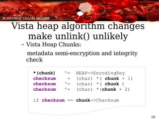 Vista heap algorithm changes make unlink() unlikely Vista Heap Chunks: metadata semi-encryption and integrity check *(chunk)  ^=  HEAP->EncodingKey checksum   =  (char) *(  chunk  + 1) checksum   ^=  (char) *(  chunk  ) checksum   ^=  (char) *( chunk  + 2) if  checksum  ==  chunk ->Checksum 
