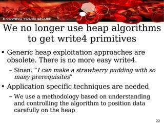 We no longer use heap algorithms to get write4 primitives Generic heap exploitation approaches are obsolete. There is no more easy write4. Sinan: “ I can make a strawberry pudding with so many prerequisites ” Application specific techniques are needed We use a methodology based on understanding and controlling the algorithm to position data carefully on the heap 