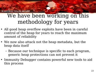 We have been working on this methodology for years All good heap overflow exploits have been in careful control of the heap for years to reach the maximum amount of reliability We now also attack not the heap metadata, but the heap data itself Because our technique is specific to each program, generic heap protections can not prevent it Immunity Debugger contains powerful new tools to aid this process 