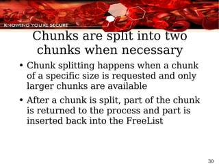 Chunks are split into two chunks when necessary Chunk splitting happens when a chunk of a specific size is requested and only larger chunks are available After a chunk is split, part of the chunk is returned to the process and part is inserted back into the  FreeList 