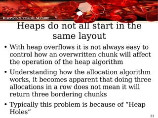 Heaps do not all start in the same layout With heap overflows it is not always easy to control how an overwritten chunk will affect the operation of the heap algorithm Understanding how the allocation algorithm works, it becomes apparent that doing three allocations in a row does not mean it will return three bordering chunks  Typically this problem is because of “Heap Holes” 