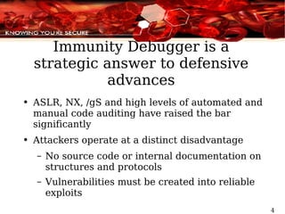 Immunity Debugger is a strategic answer to defensive advances ASLR, NX, /gS and high levels of automated and manual code auditing have raised the bar significantly Attackers operate at a distinct disadvantage No source code or internal documentation on structures and protocols Vulnerabilities must be created into reliable exploits  