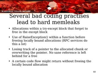 Several bad coding practises lead to hard memleaks  Allocations within a try-except block that forget to free in the except block Use of RaiseException() within a function before  freeing locally bound allocations (RPC services do this a lot) Losing track of a pointer to the allocated chunk or overwriting the pointer. No sane reference is left behind for a free A certain code flow might return without freeing the locally bound allocation 