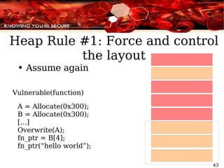Heap Rule #1: Force and control the layout Assume again Vulnerable(function) A = Allocate(0x300); B = Allocate(0x300); [...] Overwrite(A); fn_ptr = B[4]; fn_ptr(“hello world”); 