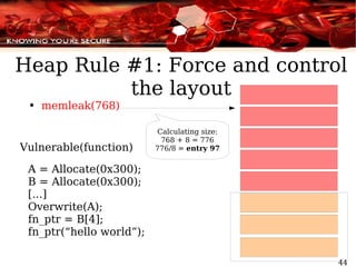 memleak(768) Vulnerable(function) A = Allocate(0x300); B = Allocate(0x300); [...] Overwrite(A); fn_ptr = B[4]; fn_ptr(“hello world”); Heap Rule #1: Force and control the layout Calculating size: 768 + 8 = 776 776/8 =  entry 97 