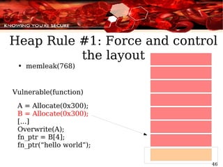 memleak(768) Vulnerable(function) A = Allocate(0x300); B = Allocate(0x300); [...] Overwrite(A); fn_ptr = B[4]; fn_ptr(“hello world”); Heap Rule #1: Force and control the layout 