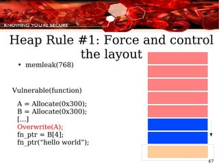 memleak(768) Vulnerable(function) A = Allocate(0x300); B = Allocate(0x300); [...] Overwrite(A); fn_ptr = B[4]; fn_ptr(“hello world”); Heap Rule #1: Force and control the layout 