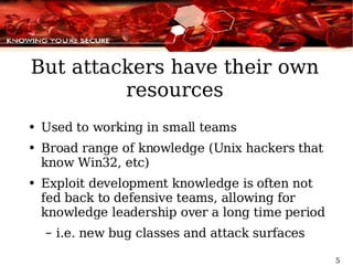 But attackers have their own resources Used to working in small teams Broad range of knowledge (Unix hackers that know Win32, etc) Exploit development knowledge is often not fed back to defensive teams, allowing for knowledge leadership over a long time period i.e. new bug classes and attack surfaces 