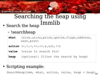 Searching the heap using Immlib Search the heap !searchheap  what  (size,usize,psize,upsize,flags,address,  next,prev) action  (=,>,<,>=,<=,&,not,!=) value  (value to search for) heap  (optional: filter the search by heap) Scripting example:  SearchHeap(imm, what, action, value, heap = heap) 