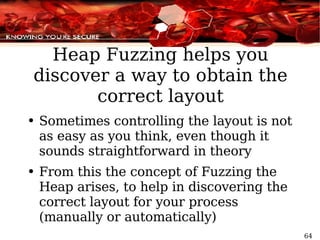 Heap Fuzzing helps you discover a way to obtain the correct layout Sometimes controlling the layout is not as easy as you think, even though it sounds straightforward in theory From this the concept of Fuzzing the Heap arises, to help in discovering the correct layout for your process (manually or automatically) 
