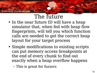 The future In the near future ID will have a heap simulator that, when fed with heap flow fingerprints, will tell you which function calls are needed to get the correct heap layout for your target process Simple modifications to existing scripts can put memory access breakpoints at the end of every chunk to find out exactly when a heap overflow happens This is great for fuzzers 