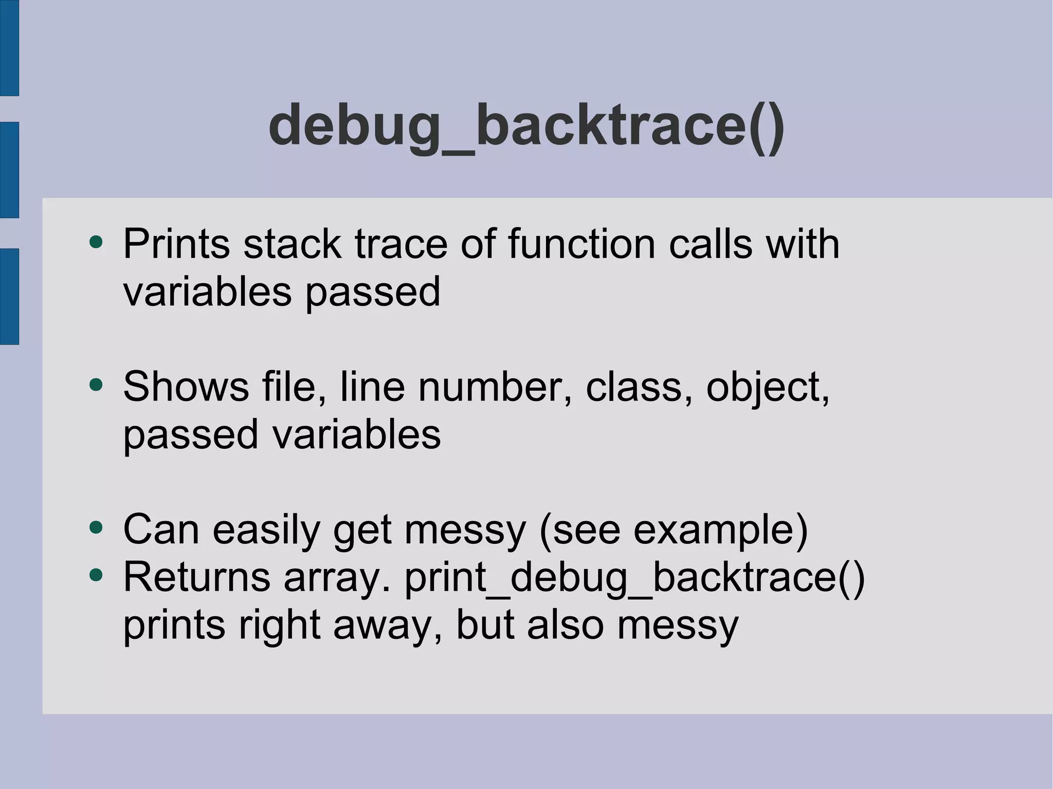 debug_backtrace() Prints stack trace of function calls with variables passed Shows file, line number, class, object, passed variables Can easily get messy (see example) Returns array. print_debug_backtrace() prints right away, but also messy 