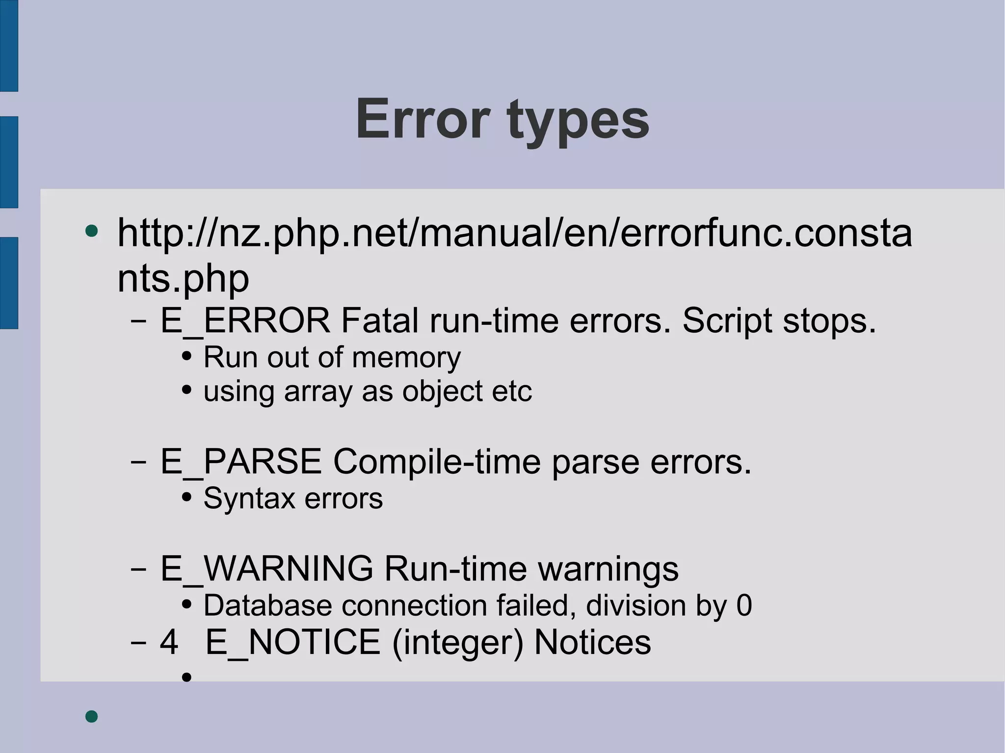 Error types http://nz.php.net/manual/en/errorfunc.constants.php E_ERROR Fatal run-time errors. Script stops. Run out of memory using array as object etc E_PARSE Compile-time parse errors. Syntax errors  E_WARNING Run-time warnings Database connection failed, division by 0 4  E_NOTICE (integer) Notices 