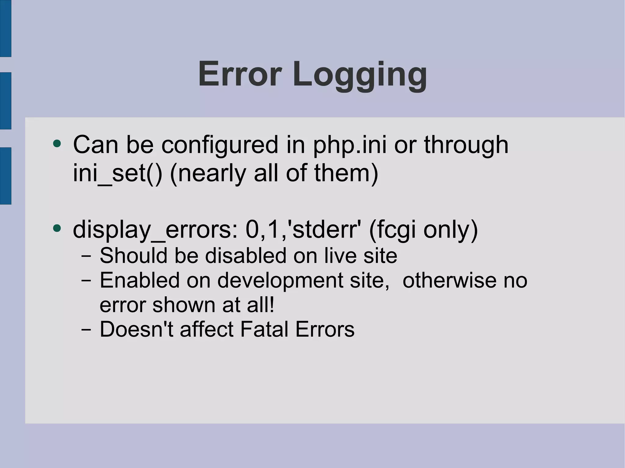Error Logging Can be configured in php.ini or through ini_set() (nearly all of them) display_errors: 0,1,'stderr' (fcgi only) Should be disabled on live site Enabled on development site,  otherwise no error shown at all! Doesn't affect Fatal Errors 
