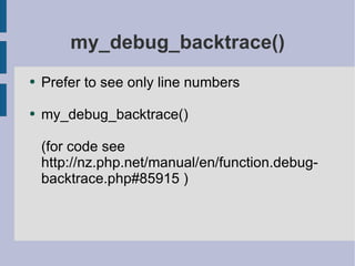 my_debug_backtrace() Prefer to see only line numbers my_debug_backtrace() (for code see http://nz.php.net/manual/en/function.debug-backtrace.php#85915 ) 