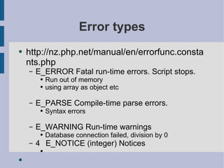 Error types http://nz.php.net/manual/en/errorfunc.constants.php E_ERROR Fatal run-time errors. Script stops. Run out of memory using array as object etc E_PARSE Compile-time parse errors. Syntax errors  E_WARNING Run-time warnings Database connection failed, division by 0 4  E_NOTICE (integer) Notices 