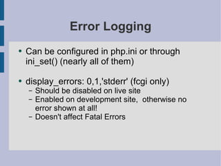 Error Logging Can be configured in php.ini or through ini_set() (nearly all of them) display_errors: 0,1,'stderr' (fcgi only) Should be disabled on live site Enabled on development site,  otherwise no error shown at all! Doesn't affect Fatal Errors 