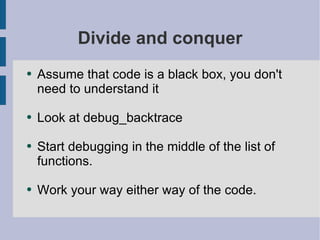 Divide and conquer Assume that code is a black box, you don't need to understand it Look at debug_backtrace Start debugging in the middle of the list of functions. Work your way either way of the code. 