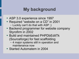 My background ASP 3.0 experience since 1997 Required “website on a CD” in 2001 Luckily can't do that with ASP ;) Backend programmer for website company Styrofirm in 2002 Build and maintained PHPDbEditTk (Sourceforge) for fast scaffolding 4 major systems still in operation and maintenance now Started Automatem in 2004 