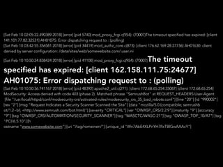 [Sat Feb 10 02:05:22.490389 2018] [error] [pid 5740] mod_proxy_fcgi.c(954): (70007)The timeout specified has expired: [client
141.101.77.82:32531] AH01075: Error dispatching request to : (polling)
[Sat Feb 10 03:42:55.356581 2018] [error] [pid 34419] mod_authz_core.c(873): [client 176.62.169.28:27736] AH01630: client
denied by server configuration: /data/sites/web/somewebsite.com/.user.ini
[Sat Feb 10 10:50:24.838424 2018] [error] [pid 41100] mod_proxy_fcgi.c(954): (70007)The timeout
speciﬁed has expired: [client 162.158.111.75:24677]
AH01075: Error dispatching request to : (polling)
[Sat Feb 10 10:50:36.741167 2018] [error] [pid 48392] apache2_util.c(271): [client 172.68.65.254:35087] [client 172.68.65.254]
ModSecurity: Access denied with code 403 (phase 2). Matched phrase "SemrushBot" at REQUEST_HEADERS:User-Agent.
[file "/usr/local/httpd/conf/modsecurity-crs/activated-rules/modsecurity_crs_35_bad_robots.conf"] [line "20"] [id "990002"]
[rev "2"] [msg "Request Indicates a Security Scanner Scanned the Site"] [data "mozilla/5.0 (compatible; semrushb
ot/1.2~bl; +http://www.semrush.com/bot.html)"] [severity "CRITICAL"] [ver "OWASP_CRS/2.2.9"] [maturity "9"] [accuracy
"9"] [tag "OWASP_CRS/AUTOMATION/SECURITY_SCANNER"] [tag "WASCTC/WASC-21"] [tag "OWASP_TOP_10/A7"] [tag
"PCI/6.5.10"] [h
ostname “www.somewebsite.com”] [uri "/tag/romeinen/"] [unique_id "Wn7AbE4XLPnYH7fIxTBlGwAAAcY"]
 