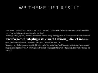 W P T H E M E L I S T R E S U LT
Parse error: syntax error, unexpected '$z9973449' (T_VARIABLE) in /data/sites/web/somewebsite/
www/wp-includes/post-template.php on line 1
Warning: array_splice() expects parameter 1 to be array, string given in /data/sites/web/somewebsite/
www/wp-content/plugins/akismet/favicon_316779.ico(105) :
eval()'d code(165) : eval()'d code(202) : eval()'d code on line 206
Warning: Invalid argument supplied for foreach() in /data/sites/web/somewebsite/www/wp-content/
plugins/akismet/favicon_316779.ico(105) : eval()'d code(165) : eval()'d code(202) : eval()'d code on
line 207
 