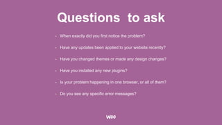 Questions to ask
• When exactly did you first notice the problem?
• Have any updates been applied to your website recently?
• Have you changed themes or made any design changes?
• Have you installed any new plugins?
• Is your problem happening in one browser, or all of them?
• Do you see any specific error messages?
 