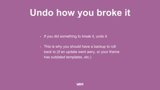 Undo how you broke it
• If you did something to break it, undo it
• This is why you should have a backup to roll
back to (if an update went awry, or your theme
has outdated templates, etc.)
 