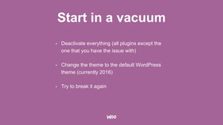 Start in a vacuum
• Deactivate everything (all plugins except the
one that you have the issue with)
• Change the theme to the default WordPress
theme (currently 2016)
• Try to break it again
 