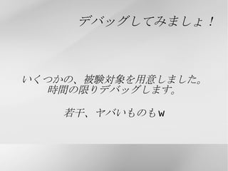 もっと効率的に... デバッグにかける時間と手間を省きたいなら... デバッガを使おう！ そして、極めよう！ なわけで、本当はデバッグ全般について でもよかったのですが、 デバッガの使い方メインにすることにします。 