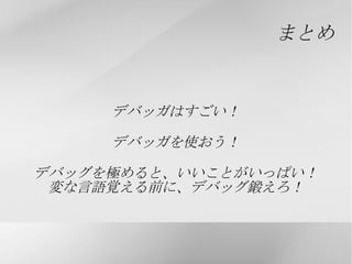 デバッガ (Debugger) とは... デバッグを支援してくれるソフトウェア 実行中のプログラムの中身を見ることができる gdb(GNU Debugger) などが有名 VisualStudio などにも付属している printf  デバッグがハエたたきだとすると デバッガは、殺虫剤並の お手軽さと効果を持ち合わせた 最強兵器？！ 