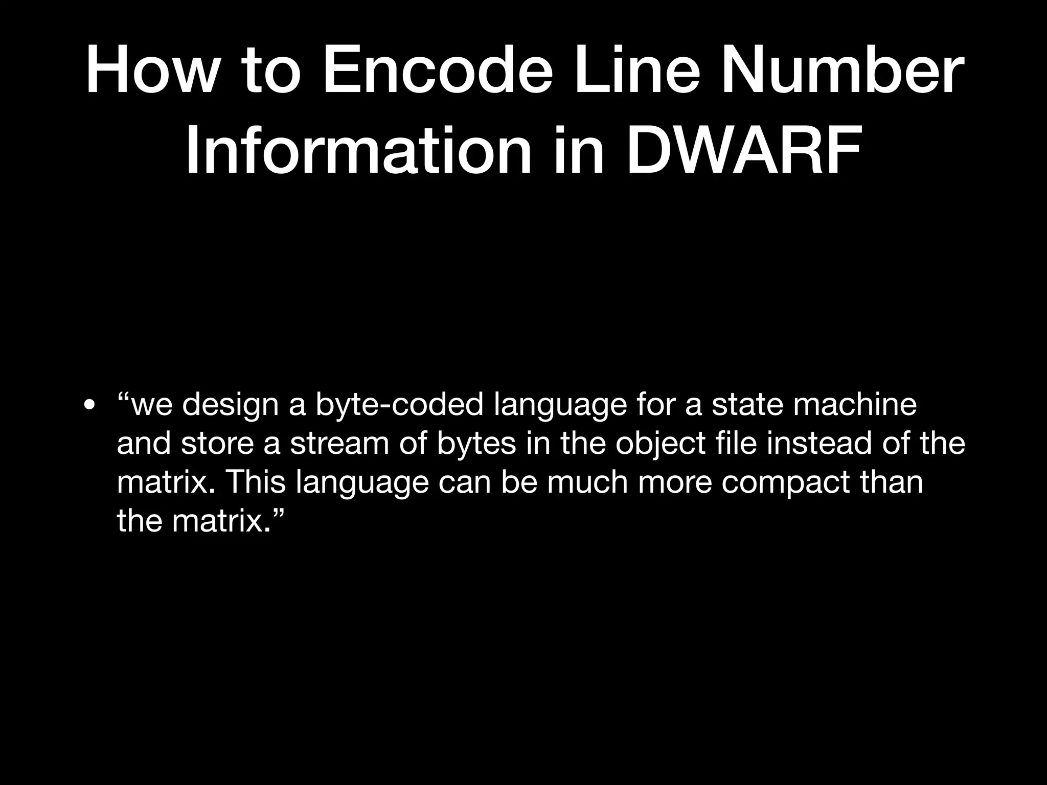 • “we design a byte-coded language for a state machine
and store a stream of bytes in the object ﬁle instead of the
matrix. This language can be much more compact than
the matrix.”
How to Encode Line Number
Information in DWARF
 
