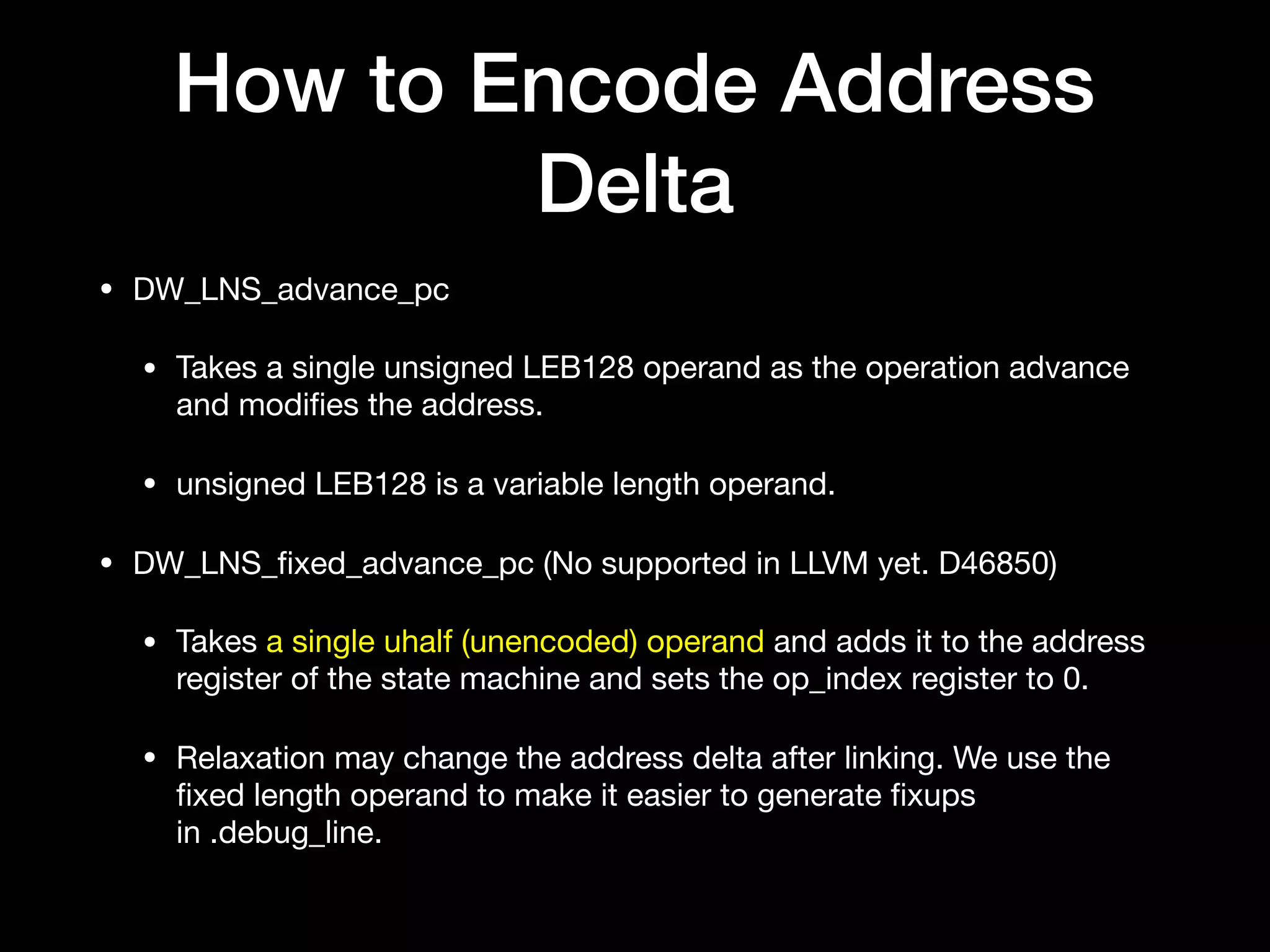 How to Encode Address
Delta
• DW_LNS_advance_pc

• Takes a single unsigned LEB128 operand as the operation advance
and modiﬁes the address.

• unsigned LEB128 is a variable length operand.

• DW_LNS_ﬁxed_advance_pc (No supported in LLVM yet. D46850)

• Takes a single uhalf (unencoded) operand and adds it to the address
register of the state machine and sets the op_index register to 0.

• Relaxation may change the address delta after linking. We use the
ﬁxed length operand to make it easier to generate ﬁxups
in .debug_line.
 