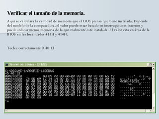 Verificar el tamaño de la memoria. Aquí se calculara la cantidad de memoria que el DOS piensa que tiene instalada. Depende del modelo de la computadora, el valor puede estar basado en interrupciones internos y puede indicar menos memoria de la que realmente este instalada. El valor esta en área de la BIOS en las localidades 413H y 414H. Teclee correctamente D 40:13 
