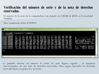 Verificación del número de serie y de la nota de derechos reservados. El numero de la serie de la computadora está alojado en el ROM de BIOS en la localidad FE000H. Para visualizarlo teclee D FE00:0 La pantalla muestra un número de series de siete dígitos seguido , en maquinas convencionales, de una nota de derechos reservados. Para seguir checando los derechos reservado basta con poner D y un Enter. 