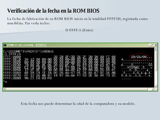 Verificación de la fecha en la ROM BIOS La fecha de fabricación de su ROM BIOS inicia en la totalidad FFFF5H, registrada como mm/dd/aa. Par verla teclee: D FFFF:5 (Enter) Esta fecha nos puede determinar la edad de la computadora y su modelo. 