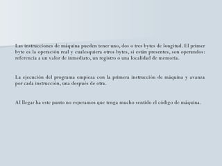 Las instrucciones de máquina pueden tener uno, dos o tres bytes de longitud. El primer byte es la operación real y cualesquiera otros bytes, si están presentes, son operandos: referencia a un valor de inmediato, un registro o una localidad de memoria.  La ejecución del programa empieza con la primera instrucción de máquina y avanza por cada instrucción, una después de otra. Al llegar ha este punto no esperamos que tenga mucho sentido el código de máquina.  