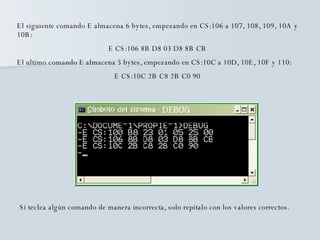El siguiente comando E almacena 6 bytes, empezando en CS:106 a 107, 108, 109, 10A y 10B: E CS:106 8B D8 03 D8 8B CB El ultimo comando E almacena 5 bytes, empezando en CS:10C a 10D, 10E, 10F y 110: E CS:10C 2B C8 2B C0 90 Si teclea algún comando de manera incorrecta, solo repítalo con los valores correctos. 