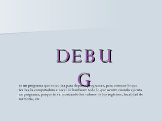DEBUG es un programa que se utiliza para depurar programas, para conocer lo que realiza la computadora a nivel de hardware todo lo que ocurre cuando ejecuta un programa, porque te va mostrando los valores de los registros, localidad de memoria, etc 