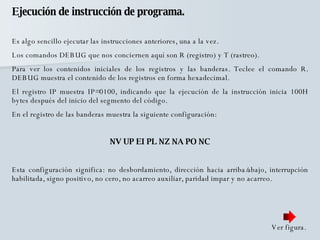 Ejecución de instrucción de programa. Es algo sencillo ejecutar las instrucciones anteriores, una a la vez. Los comandos DEBUG que nos conciernen aquí son R (registro) y T (rastreo).  Para ver los contenidos iniciales de los registros y las banderas. Teclee el comando R. DEBUG muestra el contenido de los registros en forma hexadecimal.  El registro IP muestra IP=0100, indicando que la ejecución de la instrucción inicia 100H bytes después del inicio del segmento del código.  En el registro de las banderas muestra la siguiente configuración: NV UP EI PL NZ NA PO NC Esta configuración significa: no desbordamiento, dirección hacia arriba/abajo, interrupción habilitada, signo positivo, no cero, no acarreo auxiliar, paridad impar y no acarreo. Ver figura. 