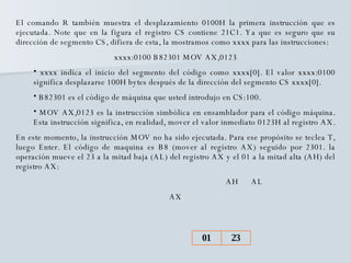 El comando R también muestra el desplazamiento 0100H la primera instrucción que es ejecutada. Note que en la figura el registro CS contiene 21C1. Ya que es seguro que su dirección de segmento CS, difiera de esta, la mostramos como xxxx para las instrucciones: xxxx:0100 B82301 MOV AX,0123 xxxx indica el inicio del segmento del código como xxxx[0]. El valor xxxx:0100 significa desplazarse 100H bytes después de la dirección del segmento CS xxxx[0]. B82301 es el código de máquina que usted introdujo en CS:100. MOV AX,0123 es la instrucción simbólica en ensamblador para el código máquina. Esta instrucción significa, en realidad, mover el valor inmediato 0123H al registro AX.  En este momento, la instrucción MOV no ha sido ejecutada. Para ese propósito se teclea T, luego Enter. El código de maquina es B8 (mover al registro AX) seguido por 2301. la operación mueve el 23 a la mitad baja (AL) del registro AX y el 01 a la mitad alta (AH) del registro AX: AH  AL AX 23 01 