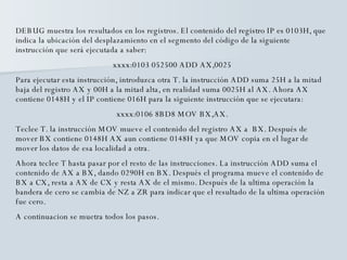 DEBUG muestra los resultados en los registros. El contenido del registro IP es 0103H, que indica la ubicación del desplazamiento en el segmento del código de la siguiente instrucción que será ejecutada a saber: xxxx:0103 052500 ADD AX,0025 Para ejecutar esta instrucción, introduzca otra T. la instrucción ADD suma 25H a la mitad baja del registro AX y 00H a la mitad alta, en realidad suma 0025H al AX. Ahora AX contiene 0148H y el IP contiene 016H para la siguiente instrucción que se ejecutara: xxxx:0106 8BD8 MOV BX,AX. Teclee T. la instrucción MOV mueve el contenido del registro AX a  BX. Después de mover BX contiene 0148H AX aun contiene 0148H ya que MOV copia en el lugar de mover los datos de esa localidad a otra. Ahora teclee T hasta pasar por el resto de las instrucciones. La instrucción ADD suma el contenido de AX a BX, dando 0290H en BX. Después el programa mueve el contenido de BX a CX, resta a AX de CX y resta AX de el mismo. Después de la ultima operación la bandera de cero se cambia de NZ a ZR para indicar que el resultado de la ultima operación fue cero. A continuacion se muetra todos los pasos. 