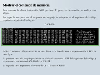 Mostrar el contenido de memoria Para mostrar la ultima instrucción NOP presione T, pero esta instrucción no realiza cosa alguna.  En lugar de eso para ver el programa en lenguaje de máquina en el segmento del código requiere el siguiente despliegue: D CS:100 DEBUG muestra 16 bytes de datos en cada línea. A la derecha esta la representación ASCII de cada byte. La primera línea del despliegue inicia en el desplazamiento 100H del segmento del código y representa el contenido de CS:100 hasta CS:10F. La segunda línea representa el contenido CS:110 hasta CS:11F. 