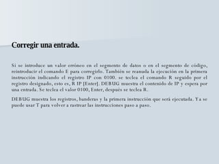 Corregir una entrada. Si se introduce un valor erróneo en el segmento de datos o en el segmento de código, reintroducir el comando E para corregirlo. También se reanuda la ejecución en la primera instrucción indicando el registro IP con 0100. se teclea el comando R seguido por el registro designado, esto es, R IP [Enter]. DEBUG muestra el contenido de IP y espera por una entrada. Se teclea el valor 0100, Enter, después se teclea R. DEBUG muestra los registros, banderas y la primera instrucción que será ejecutada. Ya se puede usar T para volver a rastrear las instrucciones paso a paso. 