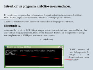 Introducir un programa simbólico en ensamblador. El ejercicio de programa fue en formato de lenguaje máquina, también puede utilizar DEBUG para ingresar instrucciones simbólicas  en lenguaje ensamblador. Ahora examinaremos como introducir enunciados en lenguaje ensamblador. El comando A. A (ensamblar) le dice a DEBUG que acepte instrucciones simbólicas en ensamblador y las convierte en lenguaje maquina. Inicialice la dirección de inicio en el segmento de código con desplazamiento 100H para sus instrucciones como: A 100 (Enter) DEBUG muestra el valor del segmento de código y el desplazamiento como xxxx:0100 