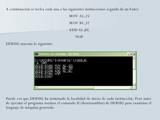 A continuación se teclea cada una e las siguientes instrucciones seguido de un Enter. MOV AL,25 MOV BL,32 ADD AL,BL NOP DEBUG muestra lo siguiente: Puede ver que DEBUG ha terminado la localidad de inicio de cada instrucción. Pero antes de ejecutar el programa usemos el comando U (desensamblar) de DEBUG para examinar el lenguaje de máquina generado. 