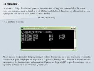 El comando U Muestra el código de máquina para sus instrucciones en lenguaje ensamblador. Se puede usar este comando para indicarle a DEBUG las localidades de la primera y ultima instrucción que quiere ver, en este caso, 100H y 106H. Teclee  U 100,106 (Enter) Y la pantalla muestra: Ahora rastree le ejecución del programa, el código de máquina es lo que realmente se ejecuta. Introducir R para desplegar los registros y la primera instrucción , después T sucesivamente para rastrear las instrucciones subsecuentes. Cuando se llega a NOP se puede continuar con la siguiente instrucción si no presionar Q para salir. 