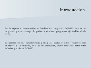Introducción. En la siguiente presentación se hablara del programa DEBUG que es un programa que se encarga de probar y depurar  programas ejecutables desde DOS. Se hablara de sus características principales cuales son los comandos mas utilizados y su función, cual es su estructura, como inicializa entre otras utilerías que ofrece DEBUG. 