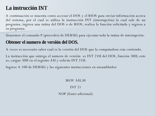 La instrucción INT A continuación se muestra como accesar el DOS y el BIOS para enviar información acerca del sistema, por el cual se utiliza la instrucción INT (interrupción) la cual sale de un programa, ingresa una rutina del DOS o de BIOS, realiza la función solicitada y regresa a su programa.  Usaremos el comando P (proceder) de DEBUG para ejecutar toda la rutina de interrupción.  Obtener el numero de versión del DOS. A veces es necesario saber cual es la versión del DOS que la computadora esta corriendo.  La instrucción que entrega el numero de versión  es INT 21H del DOS, función 30H; esto es, cargue 30H en el registro AH y solicite INT 21H. Ingrese A 100 de DEBUG y las siguientes instrucciones en ensamblador: MOV AH,30 INT 21 NOP (Enter adicional) 