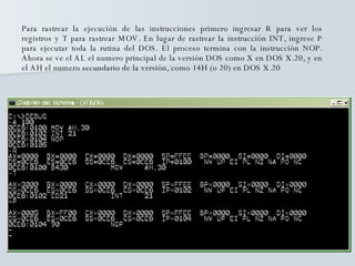 Para rastrear la ejecución de las instrucciones primero ingresar R para ver los registros y T para rastrear MOV. En lugar de rastrear la instrucción INT, ingrese P para ejecutar toda la rutina del DOS. El proceso termina con la instrucción NOP. Ahora se ve el AL el numero principal de la versión DOS como X en DOS X.20, y en el AH el numero secundario de la versión, como 14H (o 20) en DOS X.20 